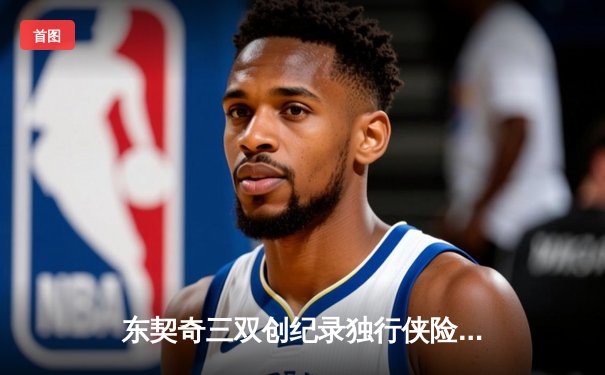东契奇三双创纪录独行侠险胜雷霆，NBA西部半决赛上演对攻大战