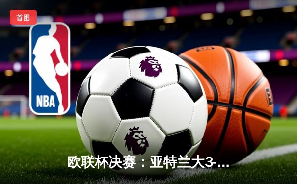 欧联杯决赛：亚特兰大3-0完胜勒沃库森，终结对手赛季51场不败神话